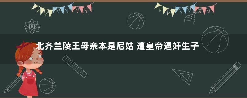 北齐兰陵王母亲本是尼姑 遭皇帝逼奸生子